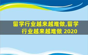 留学行业越来越难做,留学行业越来越难做 2020